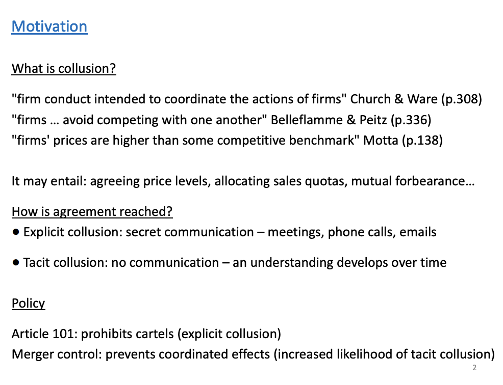 <p>Combine all three definitions to have the best one, and mention time as it is an important element.</p><p>Price levels, output and not competing in certain markets are all ways (don’t compete in my market I wont in yours) to collude.</p><p>&nbsp;</p><p>Types: Explicit - firms directly communicate with each other to get an agreement, Ceo's directly talking to each other is an example</p><p>Tacit - no communication, form agreement without talking, perhaps through trail and error (raise prices one day to see if the rivals will follow)</p><p>&nbsp;</p><p>Policy: European 101 and Chapter 1 at the Uk level. Only prevents explicit collusion, as it is a lot easier to prove in a court of law, hard evidence (emails). Tacit, there is no hard evidence, only can tell through the level of prices, easy to make mistakes and cause greater issues for the wider economy. A policy to prevent tacit is merger control.</p><p>&nbsp;</p><p>Coordination effects are essentially collusion effects</p>