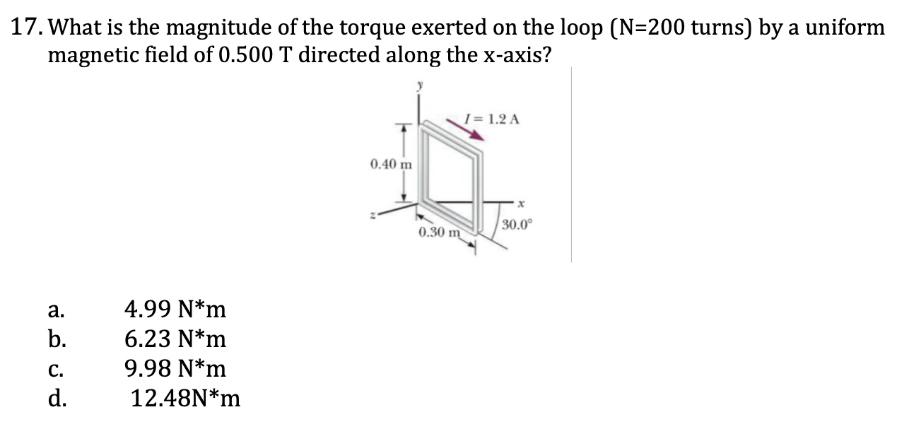 <p>17. What is the magnitude of the torque exerted on the loop (N=200 turns) by a uniform magnetic field of 0.500 T directed along the x-axis? </p><p><span style="color: yellow;">a. 4.99 N*m </span></p><p><span style="color: yellow;">b. 6.23 N*m </span></p><p><span style="color: yellow;">c. 9.98 N*m </span></p><p><span style="color: yellow;">d. 12.48N*m</span></p>