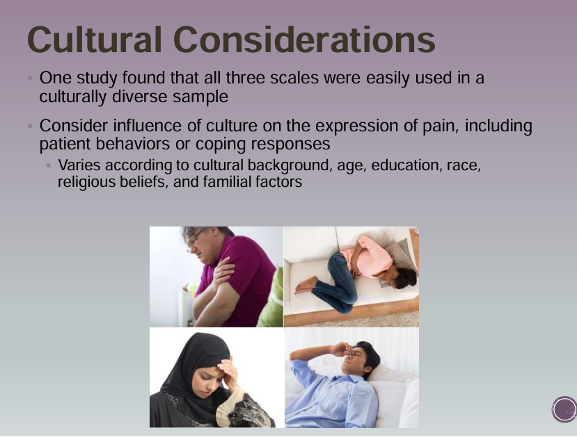 <ul><li><p>One study found that all three scales were easily used in a culturally diverse sample </p></li><li><p>Consider influence of culture on the expression of pain, including patient behaviors or coping responses </p></li><li><p>Varies according to cultural background, age, education, race, religious beliefs, and familial factors</p></li></ul><p></p>