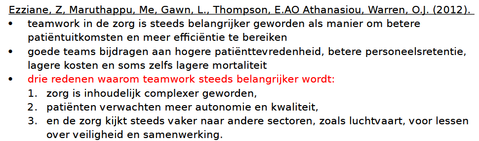 <p>Waarom werken zorgverleners in teams? </p><ul><li><p><strong>Zorg is complex geworden</strong>: één zorgverlener heeft niet alle kennis en vaardigheden om complexe problemen alleen op te lossen.</p></li><li><p><strong>Specialisatie</strong>: zorgverleners hebben elk hun eigen expertise, waardoor samenwerking nodig is.</p></li><li><p><strong>24-uurszorg</strong>: één persoon kan niet altijd beschikbaar zijn, een team wel.</p></li><li><p><strong>Combinatie van vaardigheden</strong>: teams combineren technische kennis met communicatie, samenwerking en ervaring.</p></li><li><p><strong>Patiënten verwachten meer kwaliteit en inspraak</strong>: hiervoor is samenwerking tussen verschillende professionals nodig.</p></li></ul><p></p><p> Voordelen van effectief teamwerk Voor de cliënt </p><ul><li><p>Betere kwaliteit van zorg</p></li><li><p>Minder medische fouten</p></li><li><p>Meer patiëntveiligheid</p></li><li><p>Hogere tevredenheid</p></li><li><p>Lagere sterfte</p></li></ul><p> Voor zorgverleners </p><ul><li><p>Minder stress</p></li><li><p>Meer werktevredenheid</p></li><li><p>Meer welzijn</p></li><li><p>Van elkaar leren</p></li></ul><p> Voor organisaties </p><ul><li><p>Efficiënter gebruik van middelen</p></li><li><p>Minder ziekteverzuim</p></li><li><p>Minder personeelsverloop</p></li><li><p>Meer innovatie</p></li><li><p>Lagere kosten</p></li></ul><p> Belangrijk </p><p>Teamwerk leidt niet automatisch tot betere resultaten. Alleen <strong>effectieve teams</strong> zorgen voor betere zorguitkomsten.</p>