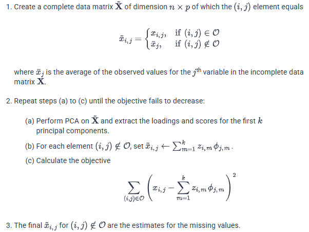 <ul><li><p class="p8i6j01 paragraph"><strong>Initialize the missing cells</strong> with the observed mean of their variable:</p><p class="p8i6j01 paragraph"><strong>x̃ᵢ,ⱼ = xᵢ,ⱼ</strong> if observed<br><strong>x̃ᵢ,ⱼ = x̄ⱼ</strong> if missing</p></li><li><p class="p8i6j01 paragraph">Run PCA on the completed matrix and retain the first k components.</p></li><li><p class="p8i6j01 paragraph">Use the loadings and scores to reconstruct an estimate for <strong>every cell</strong>:</p><p class="p8i6j01 paragraph"><strong>x̂ᵢ,ⱼ = ∑ₘ₌₁ᵏ zᵢ,ₘϕⱼ,ₘ</strong></p><p class="p8i6j01 paragraph">If PCA was performed on centered variables, add the variable mean back:</p><p class="p8i6j01 paragraph"><strong>x̂ᵢ,ⱼ = x̄ⱼ + ∑ₘ₌₁ᵏ zᵢ,ₘϕⱼ,ₘ</strong></p></li><li><p class="p8i6j01 paragraph">Replace <strong>only the missing cells</strong> with their reconstructed values. The observed cells remain their actual observed values; they are not overwritten.</p></li><li><p class="p8i6j01 paragraph">Calculate the reconstruction error using only the observed cells:</p><p class="p8i6j01 paragraph"><strong>J = ∑₍ᵢ,ⱼ₎∈𝒪 (xᵢ,ⱼ − x̂ᵢ,ⱼ)²</strong></p><p class="p8i6j01 paragraph">The missing cells cannot be included because their true values are unknown.</p></li><li><p class="p8i6j01 paragraph">Repeat PCA, reconstruction, missing-cell replacement, and error calculation until the objective stops decreasing meaningfully. This is the algorithm shown in the image.</p><p></p></li></ul><p></p>