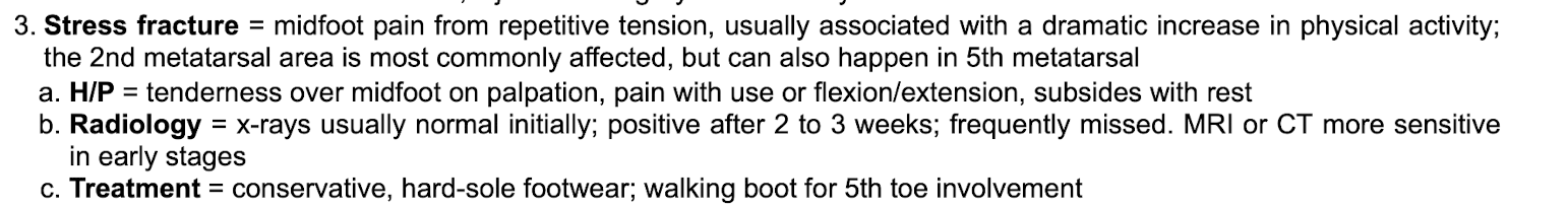 <p class="p1"></p><p class="p2">Mid foot pain, 2nd metatarsal most affected but also 5th metatarsal&nbsp;</p><p class="p1"></p><p class="p2">From repetitive tension, associated with dramatic increase in physical activity&nbsp;</p><p class="p1"></p><p class="p2">Exam shows tenderness over mid foot and pain with use of flexion/extension, subsides with rest&nbsp;</p><p class="p1"></p><p class="p2">Imaging: XRAY is normal initially. Positive after 2-3 weeks, frequently missed. MRI and CT more sensitive in early stages&nbsp;</p><p class="p1"></p><p class="p2">Treatment: conservative, hard-sole footwear, walking bottoms if 5th toe involvement&nbsp;</p>