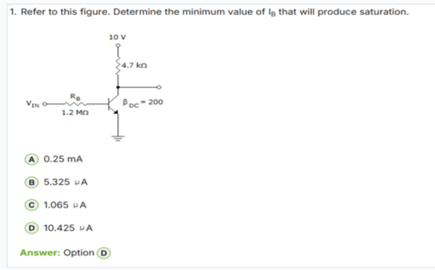 <p>✅ Correct Answer: D</p><p>D. 10.425 μA → (Dòng IB tối thiểu để vào bão hòa)</p><p>📘 Giải thích dễ hiểu:</p><p>1. Dòng collector khi bão hòa:</p><p>IC(sat) = (10 V - VCE(sat)) / 4.7 kΩ</p><p>Với VCE(sat) ≈ 0.2 V:</p><p>→ IC(sat) ≈ 9.8 V / 4700 Ω ≈ *2.085 mA*</p><p>2. Dòng base cần để đẩy transistor vào bão hòa:</p><p>IB(min) = IC(sat) / β</p><p>β = 200</p><p>→ IB(min) = 2.085 mA / 200 = *10.425 μA*</p><p>→ Đây là dòng base nhỏ nhất để bảo đảm transistor đi vào *vùng bão hòa*.</p><p>👉 Keyword: "IB(sat) = IC(sat) / β"</p>