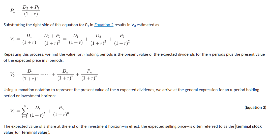 V₀ = Σ Dₜ/(1+r)ᵗ. V₀ = value of a share today, Dₜ = expected dividend in year t (paid at year-end), r = required rate of return. Holds regardless of the investor's actual holding period: for a 1-year holder, V₀ = D₁/(1+r) + P₁/(1+r), where the future price P₁ = (D₂+P₂)/(1+r) — substituting forward shows value depends directly on dividends received before a sale and indirectly on later dividends via the sale price. General n-period form: V₀ = Σ Dₜ/(1+r)ᵗ + Pₙ/(1+r)ⁿ, where Pₙ is the "terminal value" — the expected share price at the end of the horizon.