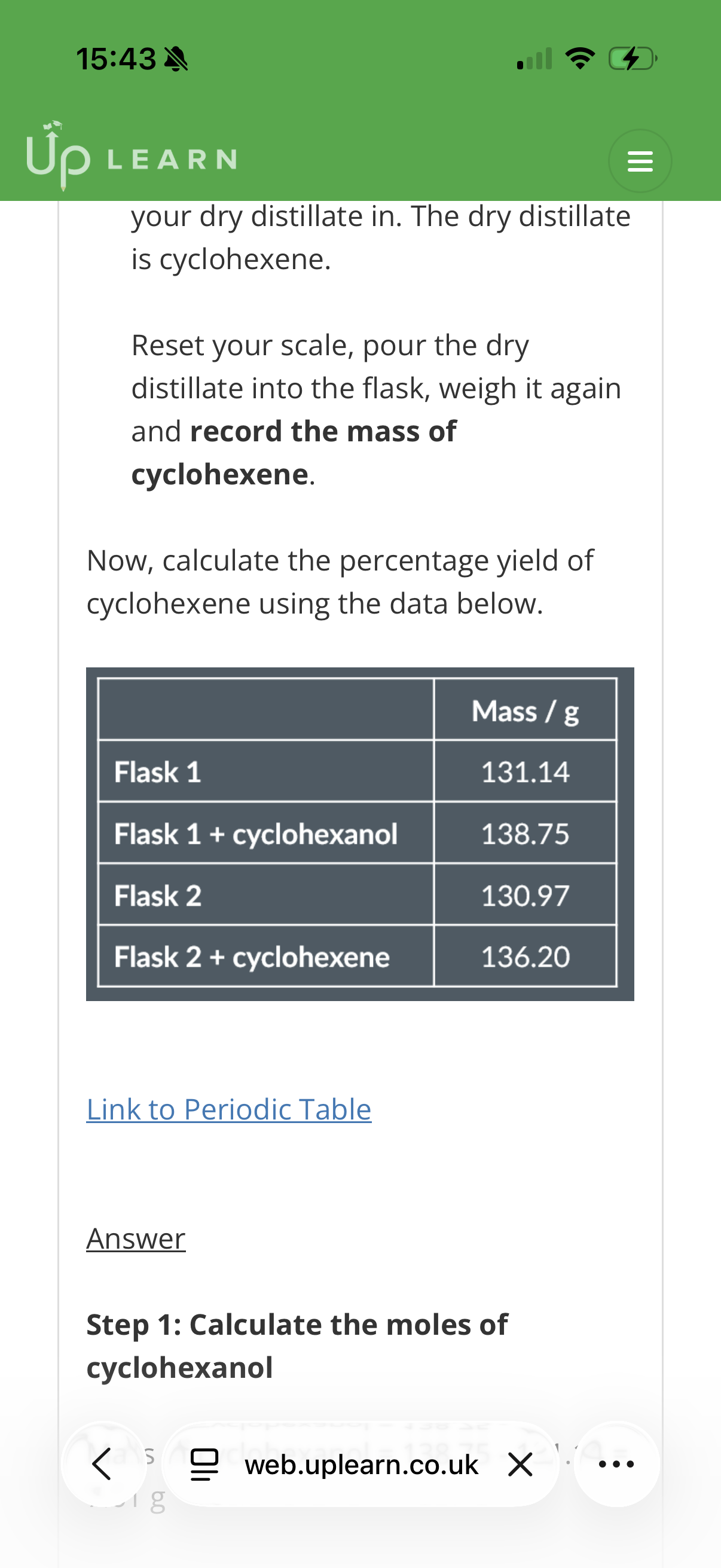 <p><strong>Distillation practical</strong></p><p><strong>Percentage yield of dry cyclohexene</strong></p><p>In your exam, you might get a question asking you to calculate the <strong>percentage yield of dry cyclohexene produced</strong>.</p><p>&nbsp;</p><p>Before we have a look at the calculations, let’s briefly look <em>where </em>during the dehydration of cyclohexanol you can collect the necessary data:</p><p>&nbsp;</p><p>1. At the beginning of the experiment, …1? the pear-shaped flask which you will pour the cyclohexanol in.</p><p>&nbsp;</p><p>…2? your scale, pour some cyclohexanol into the same pear-flask, weigh it again and <strong>record the mass of …3?</strong>.</p><p>&nbsp;</p><p>2. At the end of the experiment, weigh the …4? in which you will pour your dry distillate in. The dry distillate is …5?.</p><p>&nbsp;</p><p>Reset your scale, pour the dry distillate into the flask, weigh it again and <strong>record the mass of …6?</strong>.</p><p>&nbsp;</p><ol start="7"><li><p>Now, calculate the percentage yield of cyclohexene using the data in the image?</p></li></ol><p>C=12. H=1. O=16<br></p>