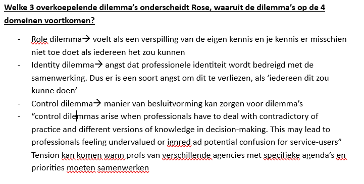 <ol><li><p>Role dilemma <br>Onenigheid over wie welke taken uitvoert. Door samenwerking vervagen beroepsgrenzen soms, waardoor professionals taken van elkaar lijken over te nemen.</p></li><li><p>Identity dilemma <br>Spanning tussen samenwerken en het behouden van de eigen beroepsidentiteit. Professionals willen samenwerken, maar ook hun eigen expertise bewaken.</p></li><li><p>Control dilemma <br>Onenigheid over wie beslissingen neemt. Verschillende professionals hebben verschillende kennis, perspectieven en belangen.</p></li></ol><p></p><p>Verschillende referentiekaders</p><p>Professionals kijken niet altijd hetzelfde naar cliënten:</p><ul><li><p>individueel vs systemisch perspectief;</p></li><li><p>behoeften van de cliënt vs professioneel vastgestelde behoeften;</p></li><li><p>cliëntgericht vs zorgverlenergericht;</p></li><li><p>cliënt als slachtoffer vs eigen verantwoordelijkheid;</p></li><li><p>focus op problemen vs focus op kansen.</p></li></ul><p>Professionele autonomie</p><p>Samenwerking kan de autonomie van professionals beperken door regels, managers, protocollen, andere professionals en meer inspraak van cliënten.</p><div data-type="horizontalRule"><hr></div><p>Verschillen in: werkwijze, perspectieven, kwaliteitscriteria.</p><p> Maar ook: Role dilemma; Identity dilemma; Control dilemma (power, territory)</p><p> Dus vraagt om professional self-sacrifice</p>