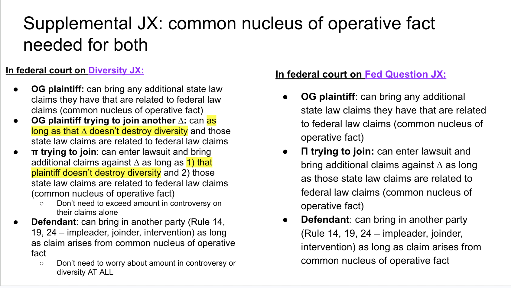 <p>OG Plaintiff: yes — <mark data-color="yellow" style="background-color: yellow; color: inherit;">plaintiff can bring additional state law claim if they arise from same nucleus of operative fact as the federal law claims</mark></p><ul><li><p>Diversity or amount in controversy doesn’t matter</p></li></ul><p></p><p>Defendant: yes — <mark data-color="yellow" style="background-color: yellow; color: inherit;">defendant can bring in another party (Rule 14, 19, 24 — impleader, joinder, intervention) as long as claim arises from common nucleus of operative fact</mark></p><ul><li><p>Diversity/amount in controversy doesn’t matter</p></li></ul><p></p><p>Another π: yes — <mark data-color="yellow" style="background-color: yellow; color: inherit;">can enter lawsuit and bring additional claims against defendant as long as those additional state law claims they’re bringing arise from the same nucleus of operative fact </mark>as the federal claims we’re in federal court to talk about</p><ul><li><p>Diversity/amount in controversy doesn’t matter</p></li></ul><p></p><p>TLDR: <mark data-color="yellow" style="background-color: yellow; color: inherit;">if you’re in federal court on Federal Question JX and og π, ∆, or new party wants to bring in a state law claim that’s fine — just needs to arise from same common nucleus of operative fact</mark></p><ul><li><p>No diversity/amount in controversy requirements</p></li></ul><p></p>