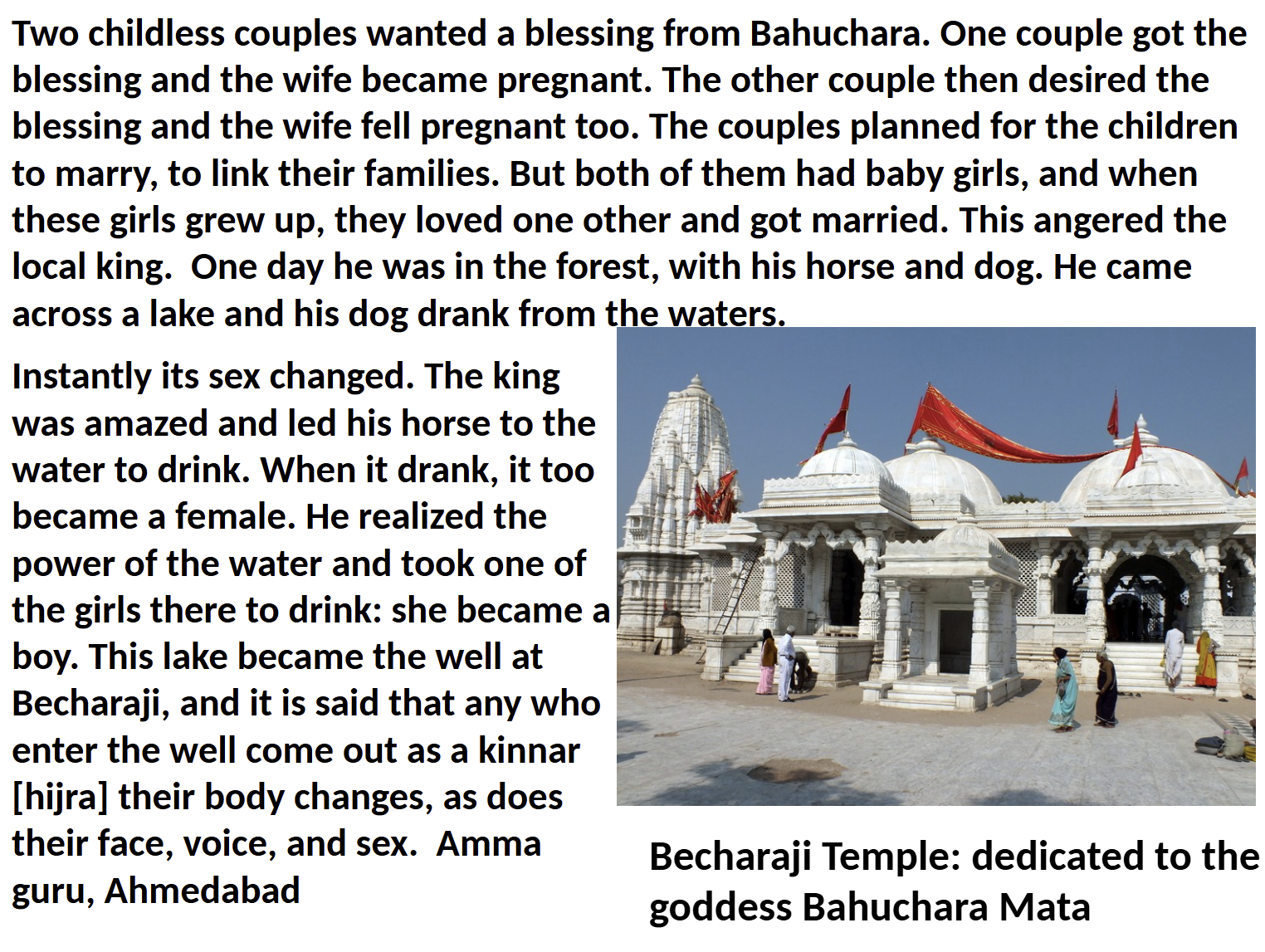 <ul><li><p>cutting off her breasts —> secures deification for virtue/purity, in another variation she is assaulted by thieves + she curses them into becoming hijras</p></li><li><p>another variation —> Bahuchara is a powerful man or prince, when threatened he transforms into a woman via “spirtual power” she cuts off her breasts in defense so she is no longer feminine, she curses them to become hijras</p></li><li><p>^^^one commonality; Bahuchara’s creation of hijras is seen as a “curse” , + some hijras believe their identity is a punishment, explaining their low social status + derogatory treatment in society </p></li><li><p>example —> dedicated Shrine</p></li></ul><p></p>