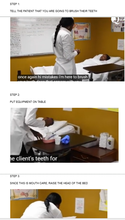 <p>Tell the patient you are here to brush their teeth</p><p></p><p><span style="background-color: transparent;">PUT EQUIPMENT ON TABLE</span></p><p><br><span style="background-color: transparent;">SINCE THIS IS MOUTH CARE, RAISE THE HEAD OF THE BED</span></p>