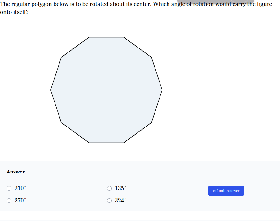 <p>The regular polygon below is to be rotated about its center. Which angle of rotation would carry the figure onto itself?</p><p><br><span><strong>A. </strong></span><span style="font-family: KaTeX_Main, "Times New Roman", serif; line-height: 1.2; font-size: 1.21em;"><strong>210°</strong></span></p><p><span><strong>B.</strong></span><span style="font-family: KaTeX_Main, "Times New Roman", serif; line-height: 1.2; font-size: 1.21em;"><strong>135°</strong></span></p><p><span><strong>C. </strong></span><span style="font-family: KaTeX_Main, "Times New Roman", serif; line-height: 1.2; font-size: 1.21em;"><strong>270°</strong></span></p><p><span><strong>D. </strong></span><span style="font-family: KaTeX_Main, "Times New Roman", serif; line-height: 1.2; font-size: 1.21em;"><strong>324°</strong></span></p>