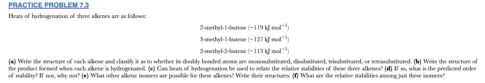 <p>7.3</p><p>Heats of hydrogenation of three alkenes are as follows:</p><p>2-methyl-1-butene (−119 kJ mol−1)</p><p>3-methyl-1-butene (−127 kJ mol−1)</p><p>2-methyl-2-butene (−113 kJ mol−1)</p><p>(a) Write the structure of each alkene and classify it as to whether its doubly bonded atoms are monosubstituted, disubstituted, trisubstituted, or tetrasubstituted. (b) Write the structure of the product formed when each alkene is hydrogenated. (c) Can heats of hydrogenation be used to relate the relative stabilities of these three alkenes? (d) If so, what is the predicted order of stability? If not, why not? (e) What other alkene isomers are possible for these alkenes? Write their structures. (f) What are the relative stabilities among just these isomers?</p>