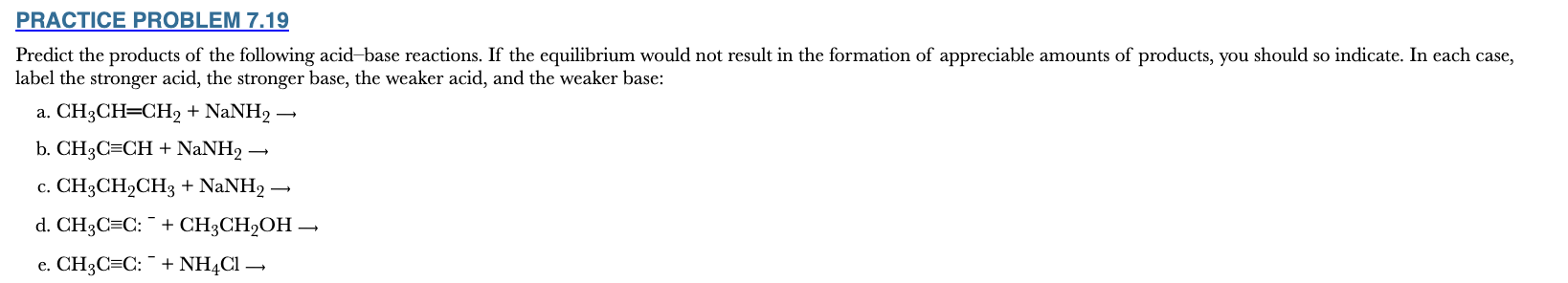 <p>7.19</p><p>Predict the products of the following acid–base reactions. If the equilibrium would not result in the formation of appreciable amounts of products, you should so indicate. In each case, label the stronger acid, the stronger base, the weaker acid, and the weaker base:</p><p>CH3CH═CH2 + NaNH2 ⟶</p><p>CH3C≡CH + NaNH2 ⟶</p><p>CH3CH2CH3 + NaNH2 ⟶</p><p>CH3C≡C: ⁻ + CH3CH2OH ⟶</p><p>CH3C≡C: ⁻ + NH4Cl ⟶</p>