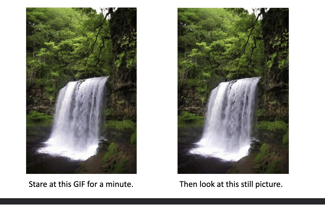 <p>The waterfall illusion, also known as the MOTION AFTEREFFECT (MAE), occurs when you observe a moving stimulus for some time—like flowing water—and then look at a stationary object. The stationary object appears to drift in the OPPOSITE direction of the original motion.</p>