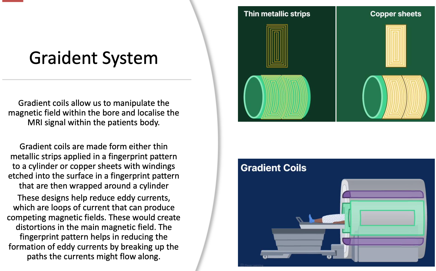 <p><strong>Gradient coils</strong> are electromagnets located inside the main magnet that temporarily alter the strength of the main magnetic field (B₀).</p><p>Unlike the main magnet:</p><ul><li><p>they can be rapidly switched on and off,</p></li><li><p>they produce small changes in the magnetic field,</p></li><li><p>they are essential for determining <strong>where</strong> the MRI signal originates.</p></li></ul><p>Without gradients, MRI could detect a signal but could not determine its location within the body.</p>