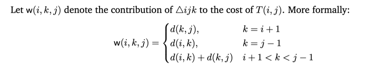 <p><strong>Algorithm (DP)</strong></p><ol><li><p></p><p><strong>Label Vertices:</strong> Label vertices 1 to n clockwise.</p><p></p></li><li><p></p><p><strong>Base Cases:</strong> For all i, set A(i,i+1)=0 and A(i,i+2)=0 because 2 or 3 vertices form a triangle or line with no internal diagonals.</p><p>+1</p><p></p></li><li><p></p><p><strong>Iterate by Gap Size:</strong> Loop through subproblem sizes m from 3 to n−1.</p><p></p></li><li><p></p><p><strong>Subproblem Optimization:</strong> For each range (i,<span>j</span>) where <span>j</span>=i+m, find a vertex <span>k</span> between i and <span>j</span> that minimizes the total cost:</p><p>+3</p><p></p><ul><li><p></p><p><span>C</span>ost=A(i,<span>k</span>)+A(<span>k</span>,<span>j</span>)+<span>w</span>(i,<span>k</span>,<span>j</span>), where <span>w</span> is the length of the new diagonals created by triangle <span>ijk</span>.</p><p>+2</p><p></p></li></ul></li><li><p></p><p><strong>Result:</strong> A(1,n) provides the minimum cost for the full polygon.</p><p></p></li></ol><p><strong>Time Complexity</strong></p><ul><li><p></p><p><span><strong>O</strong></span><strong>(n</strong><span><strong>3</strong></span><strong>)</strong>: There are three nested loops: one for the subproblem size (m), one for the starting vertex (i), and one to test each intermediate vertex (<span>k</span>).</p></li></ul><p></p>