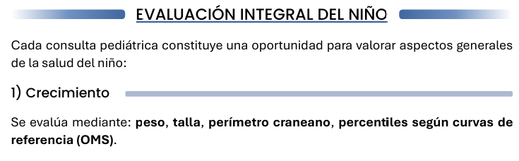 <p><strong><u>1) Crecimiento</u></strong></p><p>Se evalúa mediante: peso, talla, perímetro craneano, percentiles según curvas de referencia (OMS).</p><p><strong><u>2) Desarrollo</u></strong></p><p>Se valoran distintas áreas del desarrollo infantil: motora, lenguaje, social, coordinación. El objetivo es detectar posibles retrasos o desviaciones en el desarrollo.</p><p><strong><u>3) Vacunación</u></strong></p><p>Debe verificarse: esquema de vacunación, vacunas pendientes, registro en el carnet de salud.</p><p><strong><u>4) Alimentación</u></strong></p><p>Es importante evaluar: lactancia, alimentación complementaria, hábitos alimentarios, riesgo de desnutrición u obesidad.</p>