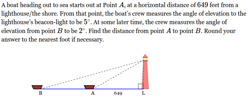 <p>A boat heading out to sea starts out at Point <span style="font-family: KaTeX_Main, "Times New Roman", serif; line-height: 1.2; font-size: 1.21em;"><em>A</em></span>, at a horizontal distance of <span style="font-family: KaTeX_Main, "Times New Roman", serif; line-height: 1.2; font-size: 1.21em;">649</span> feet from a lighthouse/the shore. From that point, the boat’s crew measures the angle of elevation to the lighthouse’s beacon-light to be <span style="font-family: KaTeX_Main, "Times New Roman", serif; line-height: 1.2; font-size: 1.21em;">5∘</span>. At some later time, the crew measures the angle of elevation from point <span style="font-family: KaTeX_Main, "Times New Roman", serif; line-height: 1.2; font-size: 1.21em;"><em>B</em></span> to be <span style="font-family: KaTeX_Main, "Times New Roman", serif; line-height: 1.2; font-size: 1.21em;">2∘</span>. Find the distance from point <span style="font-family: KaTeX_Main, "Times New Roman", serif; line-height: 1.2; font-size: 1.21em;"><em>A</em></span> to point <span style="font-family: KaTeX_Main, "Times New Roman", serif; line-height: 1.2; font-size: 1.21em;"><em>B</em></span>. Round your answer to the nearest foot if necessary.</p>