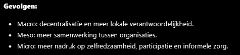 <p>Structuren (macroniveau) </p><p>Door de decentralisaties verschuift verantwoordelijkheid van de landelijke overheid naar gemeenten. Zorg wordt lokaal georganiseerd en er komt meer nadruk op eigen regie, preventie en samenwerking tussen verschillende domeinen zoals zorg, welzijn, werk en wonen. Tegelijk blijven landelijke regels, toezicht en financiering bestaan, waardoor het systeem deels centraal en deels lokaal georganiseerd is.</p><p> Organisaties (mesoniveau) </p><p>Organisaties moeten meer samenwerken om integrale ondersteuning te bieden. Gemeenten, wijkteams, zorgorganisaties, scholen en welzijnsorganisaties moeten problemen gezamenlijk aanpakken in plaats van ieder apart. Hierdoor ontstaan nieuwe samenwerkingsvormen, maar ook uitdagingen zoals informatie-uitwisseling, coördinatie en afstemming tussen organisaties.</p><p> Burgers (microniveau) </p><p>Van burgers wordt meer zelfredzaamheid en participatie verwacht. Zij moeten vaker gebruikmaken van hun eigen netwerk, mantelzorgers en vrijwilligers. Niet iedereen beschikt echter over dezelfde hulpbronnen, zoals geld, opleiding, gezondheid of sociale contacten. Daardoor kunnen verschillen tussen burgers groter worden en kan niet van iedereen hetzelfde niveau van zelfredzaamheid worden verwacht.</p><p> Samenhang tussen de drie niveaus </p><p>De overheid (<strong>macro</strong>) decentraliseert taken naar gemeenten. Hierdoor moeten organisaties (<strong>meso</strong>) meer integraal samenwerken. Vervolgens krijgen burgers (<strong>micro</strong>) meer verantwoordelijkheid voor hun eigen zorg en ondersteuning. Het succes van deze verschuiving hangt af van de vraag of organisaties goed samenwerken én of burgers voldoende mogelijkheden en ondersteuning hebben om die grotere verantwoordelijkheid daadwerkelijk op te nemen</p>
