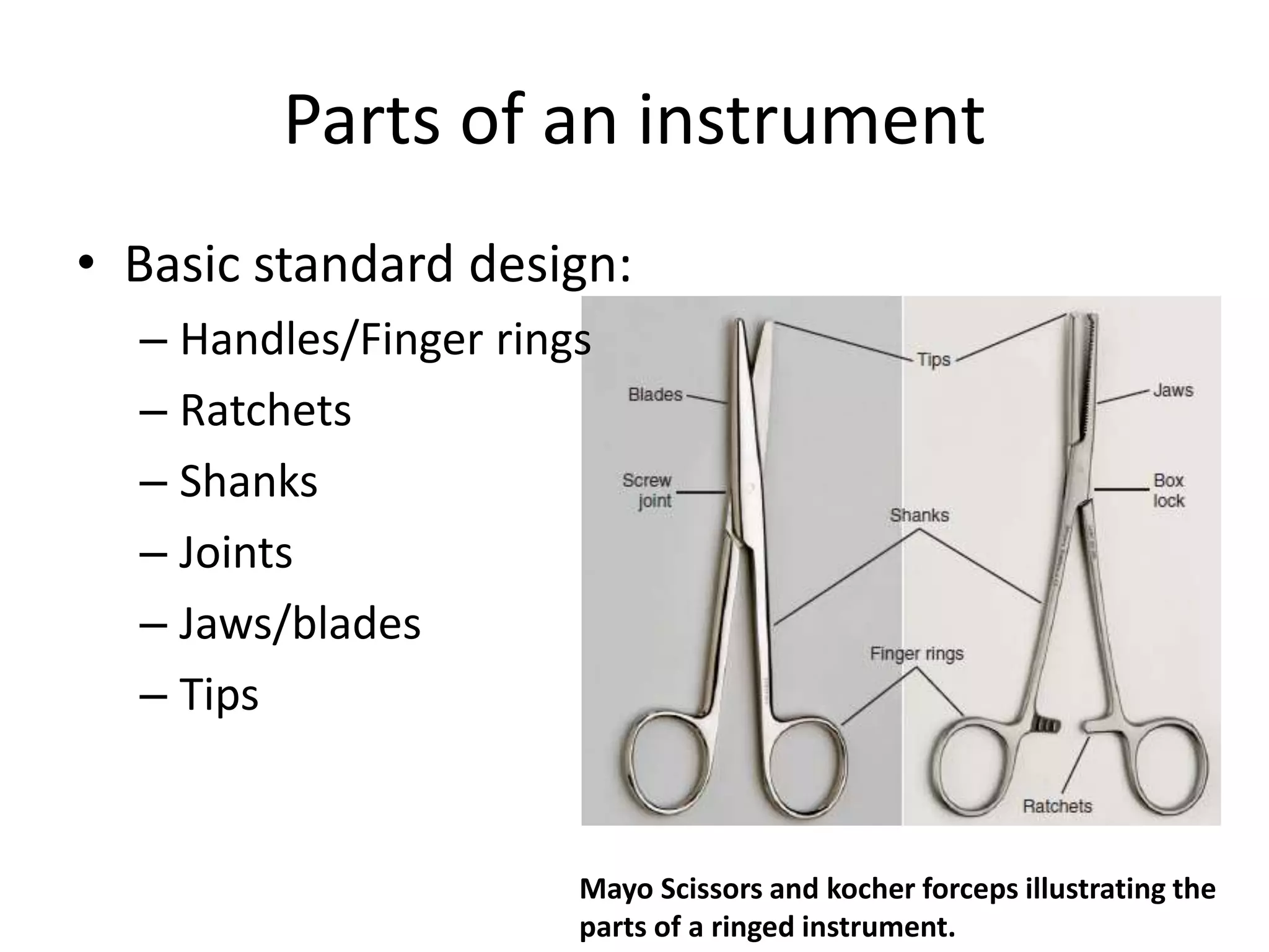 <p><strong>Thumb handle</strong></p><ul><li><p><span>Handle designed to be squeezed between the thumb and fingers, similar to a tweezer.</span></p></li></ul><p><strong>Ring handle</strong></p><ul><li><p><span>Designed so that the thumb and finger can be inserted into rings, such as with scissors.</span></p></li></ul><p><strong>Ratchet</strong></p><ul><li><p><span>Locking mechanisms located between rings of the handles used for locking the instrument closed. They're designed to close in varying degrees of tightness to clamp tissue and vessels.</span></p></li></ul><p><strong>Serrations</strong></p><ul><li><p><span>Serrations are the crevices etched into the surfaces of hemostats, some forceps, and needle holders that provide a more secure grip.</span></p></li></ul><p><strong>Teeth</strong></p><ul><li><p><span>Teeth are very sharp projections that are designed to hold the tissue tightly when grasping. Some toothed instruments allow for more delicate structures to be held in a non-traumatic manner.</span></p></li></ul><p></p>