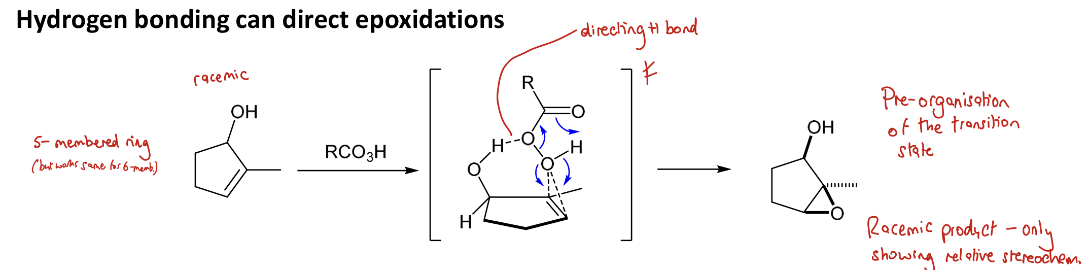 <p><span> </span>(there is pre-organisation of the TS): <span>A H bond from something such as an alcohol to the peracid will cause epoxidation on the <strong>same face</strong> as the bonding group</span> </p><p>When there are multiple options for H bonding to occur, think about what will happen if a large group goes up or down and do whatever option which minimises sterics</p><p><strong>→ syn product</strong></p>