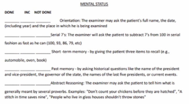 <p><u>mental status</u></p><ol><li><p>Orientation: examiner may ask the patients full name, the date (including the year), and the place in which he is being examined.</p></li><li><p>serial 7s: the examiner will ask the patient to subtract 7s from 100 in serial fashion as fast as he can (100, 93, 86, 79, etc.)</p></li><li><p>short term memory: by giving the patient three items to recall (eg. automobile, oven, book).</p></li><li><p>past memory: by asking historical questions like the name of the president and vice president, the governor of the state, the names of the last presidents, or current events</p></li><li><p>abstract reasoning: the examiner may ask the patient to tell him what is generally meant by several proverbs Examples: “Don’t count your children’s chickens before they’ve hatched".” “A stitch in time saves nine”, “People who live in glass houses shouldn’t throw bricks”.</p></li></ol><p></p>