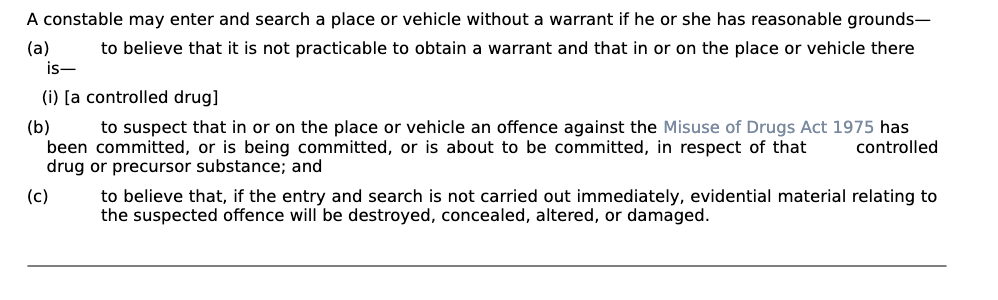 <ol><li><p>not practicable to obtain a warrant where there is a controlled drug </p></li><li><p>offence against Misuse of drugs act is committed, (future, past, now) and </p></li><li><p>If entry and search is not carried out immediately evidential material relating to the suspected offence will be destroyed etc. </p></li></ol><p></p>