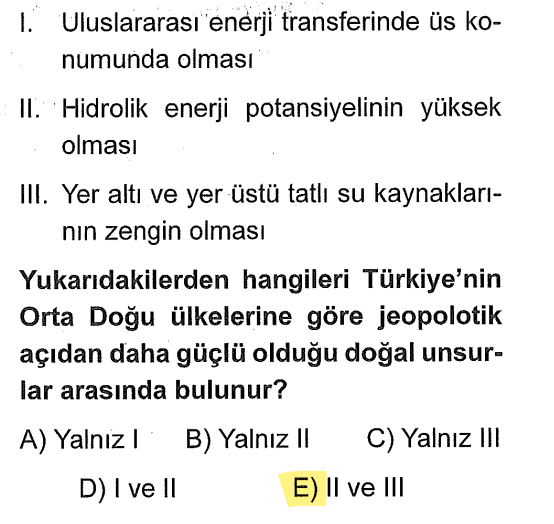 <p><strong>II. Hidrolik enerji:</strong> Dağlık ve engebeli olduğumuz için su gücünden enerji üretme potansiyelimiz çoğu Orta Doğu ülkesinden fazladır.</p><p><strong>III. Tatlı su kaynakları:</strong> Fırat ve Dicle gibi nehirlerimiz sayesinde su zengini/potansiyeli yüksek bir ülkeyiz.</p><p>Uluslararası enerji transferi (petrol/doğalgaz boru hatları) <strong>beşeri</strong> bir unsurdur, doğal değildir. Soru bizden "doğal" olanı istiyor.</p>