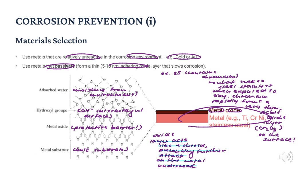 <p>Materials Selection: Use metals that are relatively unreactive in the corrosion environment -- e.g., Gold or Au. Use metals that passivate (form a thin (5-10 nm, adhering oxide layer that slows corrosion).</p><p>Oxide layer acts as a shield, preventing further attack on the metal underneath!</p>