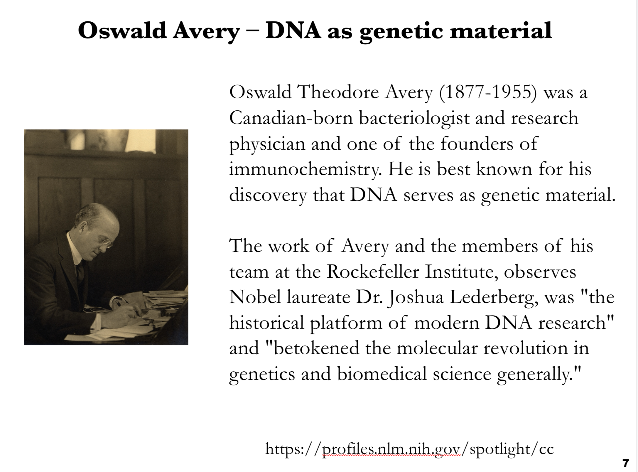 <ul><li><p>DNA as genetic material </p></li></ul><p></p><p><span>This slide highlights <strong>Oswald Avery</strong> and his pivotal role in identifying <strong>DNA as the genetic material</strong>.</span></p><p><span><strong>Content:</strong></span></p><p><span><strong>Oswald Theodore Avery (1877–1955)</strong> was a Canadian-born bacteriologist and research physician, widely regarded as one of the founders of immunochemistry.</span></p><p><span>Avery is best known for his landmark discovery that <strong>DNA, not protein, is the substance responsible for heredity</strong>.</span></p><p><span>Working with colleagues at the <strong>Rockefeller Institute</strong>, Avery’s studies built on Frederick Griffith’s findings, identifying DNA as the “transforming principle.”</span></p><p><span>Nobel laureate <strong>Joshua Lederberg</strong> praised Avery’s work, calling it “the historical platform of modern DNA research” and noting that it <strong>marked the molecular revolution in genetics and biomedical science</strong>.</span></p><p><span>The slide emphasizes Avery’s <strong>critical contribution to molecular biology</strong>, establishing DNA as the chemical basis of genes and setting the stage for all subsequent genetic and genomic research.</span></p>