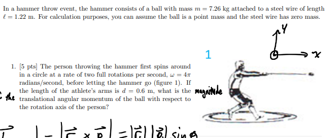 <p>The person throwing the hammer first spins around in a circle at a rate of two full rotations per second, ω = 4π radians/second, before letting the hammer go (figure 1). If the length of the athlete’s arms is d = 0.6 m, what is the translational angular momentum of the ball with respect to the rotation axis of the person?</p>