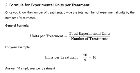 <p>Once you know the # of treatments, divide the total number of experimental units by the number of treatments.</p><ul><li><p>Units per Treatment = Total experimental units divided by the number of treatments</p></li><li><p>Units per Treatment = 90/9 = 10</p></li><li><p><span style="color: green;">10 employees (experimental units) per treatment</span></p></li></ul><p><span style="color: green;">Final answer is 9 treatment combinations and 10 employees assigned to each treatment.</span></p>