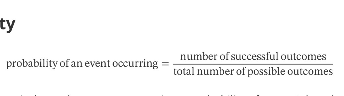 <p>probability of an event occuring = number of successful outcomes/ total number of possible outcomes</p><ul><li><p>Probability of two independent events occurring = probability of event A * probability of event B</p></li><li><p><u>Probabilities are usually written as fractions</u>, though you may see them written as decimals or ratios (e.g., 3:4)</p></li></ul><p></p>