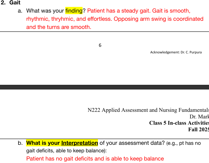 <p>Person walk 10-20 feet away from you, turn, and return to starting point</p><ul><li><p>Normal: ability to move with a sense of freedom, smooth, rhythmic, effortless, opposing arm swing coordinate, steady</p></li><li><p>Interpretation normal: has no gait deficits and is able to keep balance</p></li><li><p>Abnormal: deviation from normal pattern of walking, change in posture, stride, foot placement, rhythm</p></li></ul><p></p>