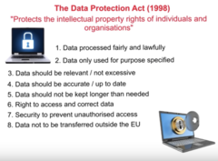 <p>-The UK law that tells organisations how they must protect the personal data of real people.</p><p>· Principle 1 - Fair and Lawful</p><p>· Principle 2 - Purposes</p><p>· Principle 3 - Adequacy</p><p>· Principle 4 - Accuracy</p><p>· Principle 5 - Retention</p><p>· Principle 6 - Rights</p><p>· Principle 7 - Security</p><p>· Principle 8 - International transfers</p>
