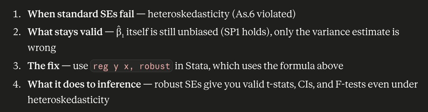 <ul><li><p>Under homoskedasticity: <code>reg y x</code> and <code>reg y x, robust</code> give similar SEs</p></li><li><p>Under heteroskedasticity: regular SEs are <strong>wrong</strong> (they assume one σ²), but robust SEs are still <strong>valid</strong> (they let each observation have its own variance)<br><br>conditional on us having large observations</p></li><li><p>get robust SE by rooting the robust variance</p></li></ul><p></p>