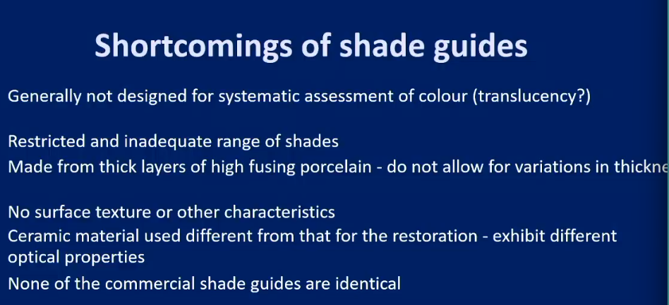 <ul><li><p>Generally not designed for <strong>systematic </strong>assessment of colour</p></li><li><p>No <strong>surface texture</strong> or other characteristics assessment of colour</p></li></ul><ul><li><p>Restricted and inadequate<strong> range of shades</strong></p></li><li><p>Made from<strong> thick layers </strong>of high fusion <strong>porcelain</strong> - do not allow for variation in thickness</p></li><li><p>Ceramic material used different from that for restoration - exhibit difference optical properties</p></li><li><p>None of the commercial shade guides are identical</p></li></ul><p></p>