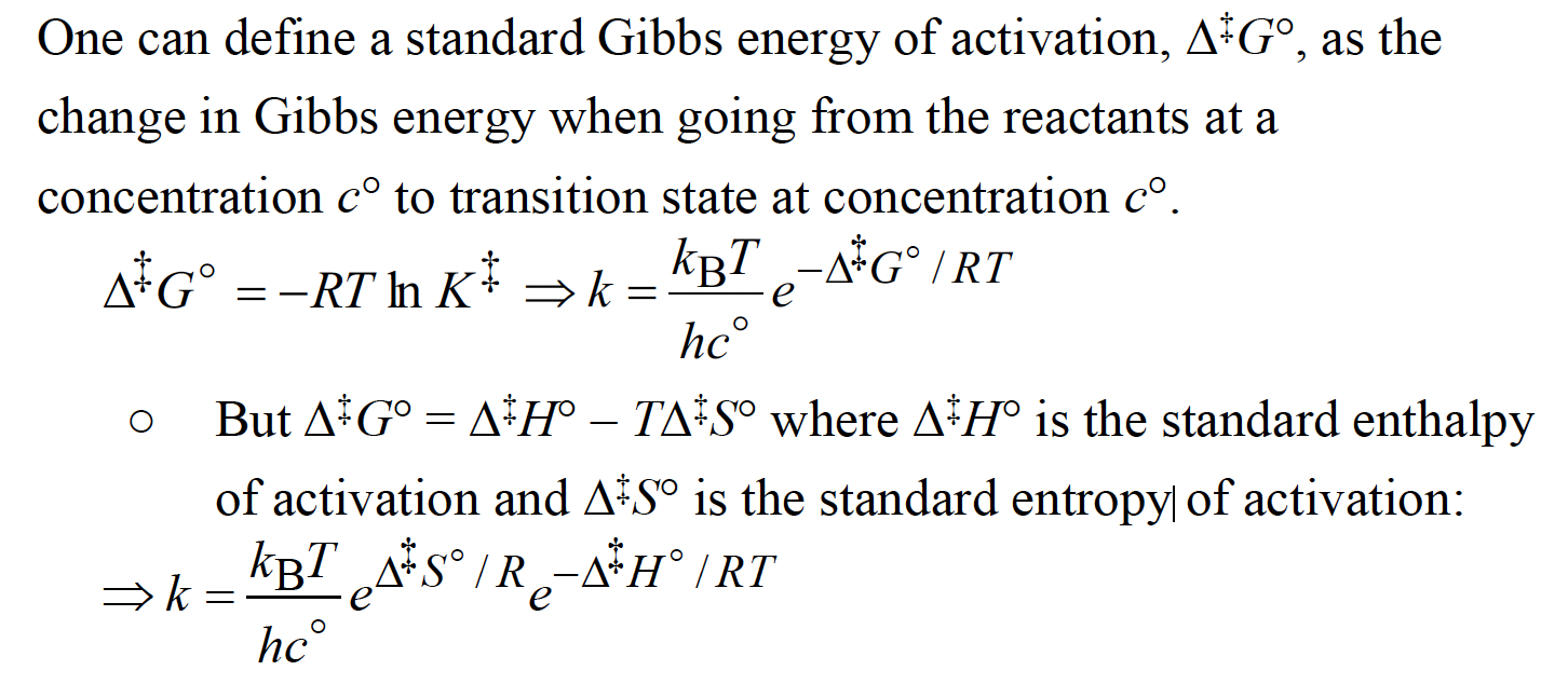<p>The Gibbs energy of activation can be divided into an entropy of activation, ∆‡S and an enthalpy of activation, ∆‡H, by writing ∆‡G = ∆‡H -T∆‡S</p><p></p><p>The rate at which the activated complex forms products depends on the rate at which it passes through a transition state. The rate constant may be parameterized in terms of the Gibbs energy, entropy, and enthalpy of activation.</p>