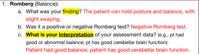 <p>Ask person to close eyes and hold position of standing with feet together and arms at side. Stand close in case he/she falls</p><ul><li><p>Normal response (negative): patient can hold posture and balance, maybe some swaying</p></li><li><p>Interpretation normal: Patient had good balance; patient has good cerebellar brain function</p></li><li><p>Abnormal response (positive): increase sway/inability to keep balance</p></li></ul><p></p>