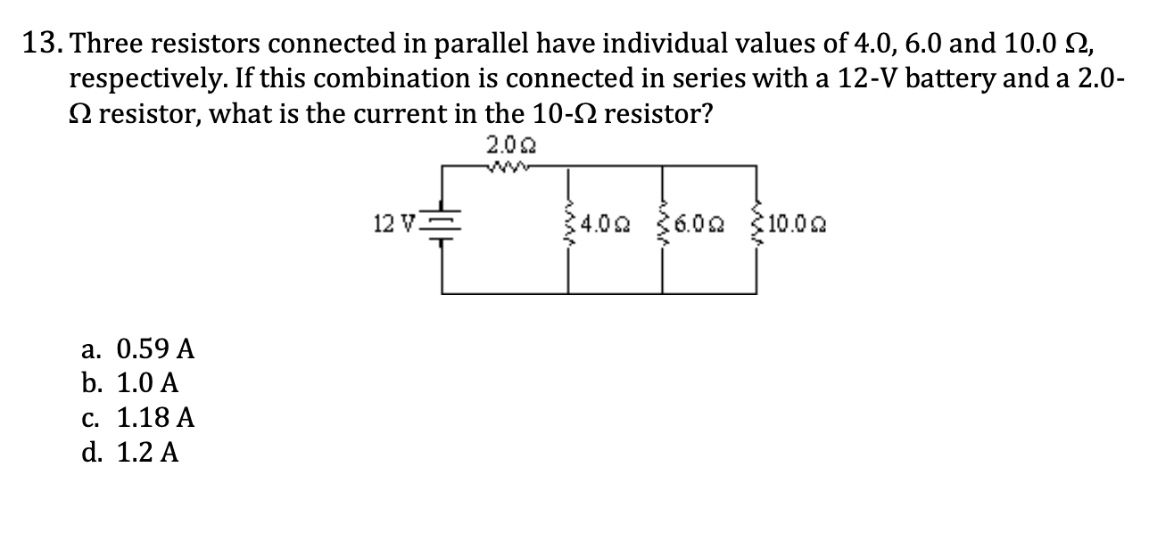 <p>13. Three resistors connected in parallel have individual values of 4.0, 6.0 and 10.0 -ohm, respectively. If this combination is connected in series with a 12-V battery and a 2.0- ohm resistor, what is the current in the 10-ohm resistor?</p><p><span style="color: yellow;">a. 0.59 A</span></p><p><span style="color: yellow;">b. 1.0 A</span></p><p><span style="color: yellow;">c. 1.18 A</span></p><p><span style="color: yellow;">d. 1.2 A</span></p>