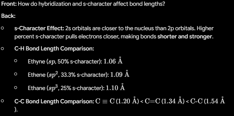 <ul><li><p><strong>s-Character Effect:</strong> 2s orbitals are closer to the nucleus than 2p orbitals. Higher percent s-character pulls electrons closer, making bonds <strong>shorter and stronger</strong>.</p></li><li><p><strong>C-H Bond Length Comparison:</strong></p><ul><li><p>Ethyne (<span>$sp$</span>, 50% s-character): <span>$1.06\text{ \AA}$</span></p></li><li><p>Ethene (<span>$sp^2$</span>, 33.3% s-character): <span>$1.09\text{ \AA}$</span></p></li><li><p>Ethane (<span>$sp^3$</span>, 25% s-character): <span>$1.10\text{ \AA}$</span></p></li></ul></li><li><p><strong>C-C Bond Length Comparison:</strong> <span>$\text{C}\equiv\text{C}$</span> (<span>$1.20\text{ \AA}$</span>) < <span>$\text{C=C}$</span> (<span>$1.34\text{ \AA}$</span>) < <span>$\text{C-C}$</span> (<span>$1.54\text{ \AA}$</span></p></li></ul><p></p>