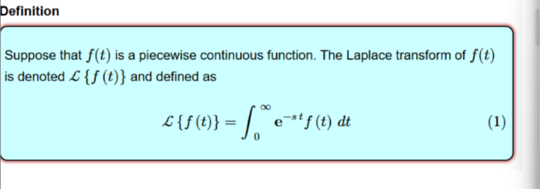 <p>The Laplace transform of a piecewise continuous function, f(t), is defined by the integral of the product of that function and the exponential; we essentially transform a function from the time-domain into the s-domain (frequency domain). </p><p></p><p></p>