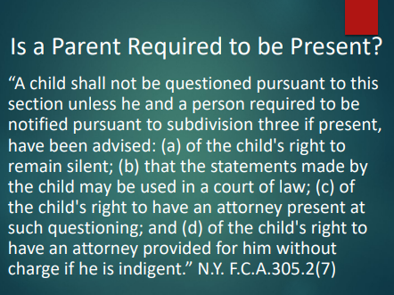 <p>A child can’t be questioned unless the child <strong>and</strong> the notified person <strong>if present</strong> have been advised of the child’s rights (silence, statements can be used, attorney present, free attorney if indigent). So <strong>the parent is not always required to be present</strong>, but <strong>if they are present</strong>, they must be advised too. (N.Y. F.C.A. 305.2(7))</p><ul><li><p>In New York, a child can only be questioned if the child and the notified individual, if present, have been informed of the child's rights. Thus, while a parent is not always required for questioning, if they are present, they too must be advised of these rights. </p></li></ul><p></p>