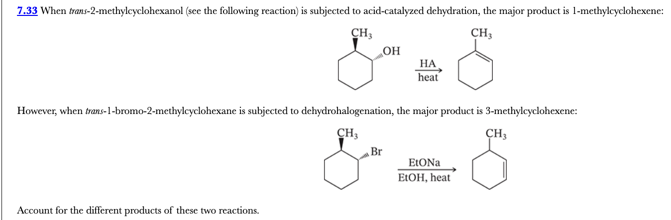 <p>7.33</p><p>When trans-2-methylcyclohexanol (see the following reaction) is subjected to acid-catalyzed dehydration, the major product is 1-methylcyclohexene:</p><p>However, when trans-1-bromo-2-methylcyclohexane is subjected to dehydrohalogenation, the major product is 3-methylcyclohexene:</p><p>Account for the different products of these two reactions.</p>