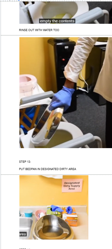 <p><span style="background-color: transparent;">NOW YOU MUST EMPTY THE CONTENTS OF THE BED PAN INTO THE TOILET</span></p><p><br>THEN RINSE THE BEDPAN WITH WATER AND EMPTY THAT WATER INTO TOILET</p><p></p><p>THEN PUT BEDPAN IN DESIGNATED DIRTY AREA</p>