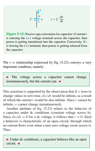 <p><strong>Property 1</strong>:</p><ol><li><p>The definition of current through a capacitor tells us that the voltage cannot change instantly; this is due to the fact that if the time rate of change were instantaneous, then the difference of the time component would be 0, thus we would be dividing by 0, which produces an infinite current (impossible).</p><p></p><p>Mathematically:</p><p></p><p>i = C ((Vf -vi)/(t2 - t1)) </p><p></p><p>If the change were instantaneous, then t2 = t1 and thus the denominator would be 0 and we would acquire an infinite current. </p></li></ol><p></p><p></p><p><strong>Property 2</strong>:</p><ol start="2"><li><p>Since we are operating with a DC voltage, the voltage is constant and thus dv/dt = 0, thus the current through a capacitor is 0. This tells us that the capacitor in any DC circuit can be replaced with an open circuit, thus enabling for analysis of the circuit. </p></li></ol><p></p><p></p><p><strong>Property 3</strong>:</p><ol start="3"><li><p>The current enters the capacitor through the + voltage terminal, then power is being transferred into the capacitor and it is being charged; inversely, if the current enters the negative terminal, then the capacitor is expending (discharging) power. </p></li></ol><p></p>