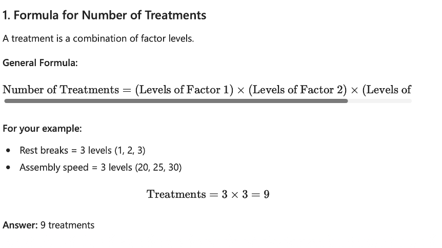 <p>Number of Treatments = (Levels of Factor 1) x (Levels of Factor 2) x (Levels of Factor 3) </p><p>So in reference to the previous example</p><ul><li><p>Rest breaks = 3 levels (1,2, 3)</p></li><li><p>Assembly speed = 3 levels (20, 25, 30) </p></li><li><p>Treatments = 3 × 3  = 9</p></li><li><p><span style="color: green;">9 treatments </span></p></li></ul><p></p>