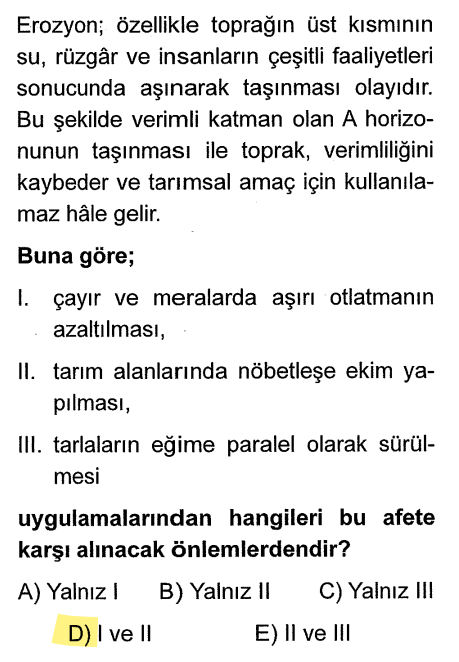 <p><strong>I. Önlem:</strong> Aşırı otlatmayı önlemek (otlar toprağı tutar).</p><p><strong>II. Önlem:</strong> Nöbetleşe ekim (toprağın boş kalmasını engeller).</p><p><strong>III. Yanlış:</strong> Tarlaları eğime <strong>paralel</strong> değil, <strong>dik</strong> sürmek gerekir. Paralel sürersen su o yarıklardan hızla akar ve toprağı götürür.</p>