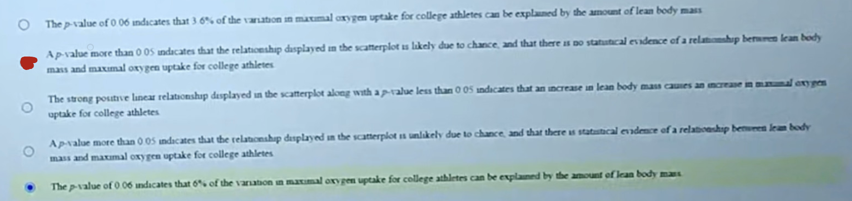 <p><span style="background-color: transparent;"><strong>B) A p-value more than 0.05 indicates that the relationship displayed in the scatterplot is likely due to chance, and that there is no statistical evidence of a relationship between lean body mass and maximal oxygen uptake for college athletes</strong></span></p>