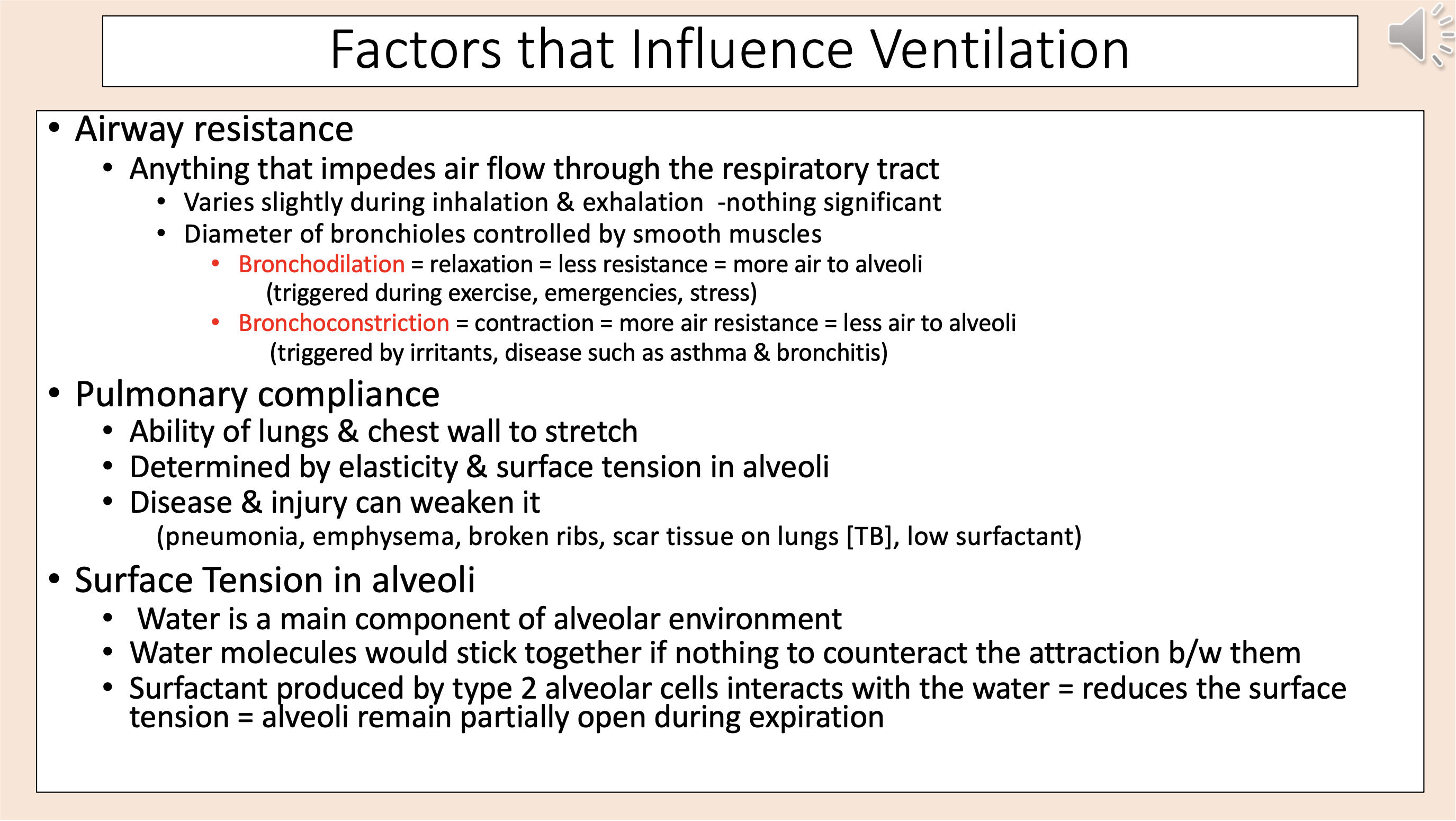 <p><span>Factors that Influence Ventilation.</span></p><p><span>• Airway resistance.</span></p><p><span>• Anything that impedes air flow through the respiratory tract.</span></p><p><span>• Varies slightly during inhalation &amp; exhalation -nothing significant.</span></p><p><span>• Diameter of bronchioles controlled by smooth muscles.</span></p><p><span style="color: red;">•</span><span style="color: rgb(255, 0, 0);"> Bronchodilation </span>= relaxation = less resistance = more air to alveoli <span>(triggered during exercise, emergencies, stress).</span></p><p><span style="color: red;">•</span><span style="color: rgb(255, 0, 0);"> Bronchoconstriction </span><span>= contraction = more air resistance = less air to alveoli (triggered by irritants, disease such as asthma &amp; bronchitis).</span></p><p><span>• Pulmonary compliance.</span></p><p><span>• Ability of lungs &amp; chest wall to stretch.</span></p><p><span>• Determined by elasticity &amp; surface tension in alveoli.</span></p><p><span>• Disease &amp; injury can weaken it (pneumonia, emphysema, broken ribs, scar tissue on lungs [TB], low surfactant).</span></p><p><span>• Surface Tension in alveoli.</span></p><p><span>• Water is a main component of alveolar environment.</span></p><p><span>• Water molecules would stick together if nothing to counteract the attraction between them.</span></p><p><span>• Surfactant produced by type 2 alveolar cells interacts with the water = reduces the surface tension = alveoli remain partially open during expiration.</span></p>