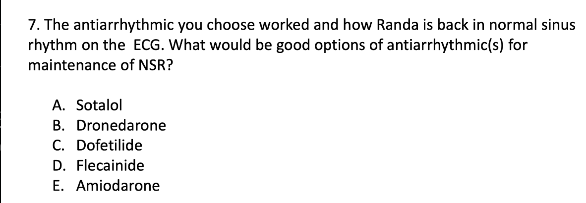 <p>The antiarrhythmic you choose worked and how Randa is back in normal sinus rhythm on the ECG. What would be good options of antiarrhythmic(s) for maintenance of NSR?</p><p class="p1">A. Sotalol</p><p class="p1">B. Dronedarone</p><p class="p1">C. Dofetilide</p><p class="p1">D. Flecainide</p><p class="p1">E. Amiodarone</p>